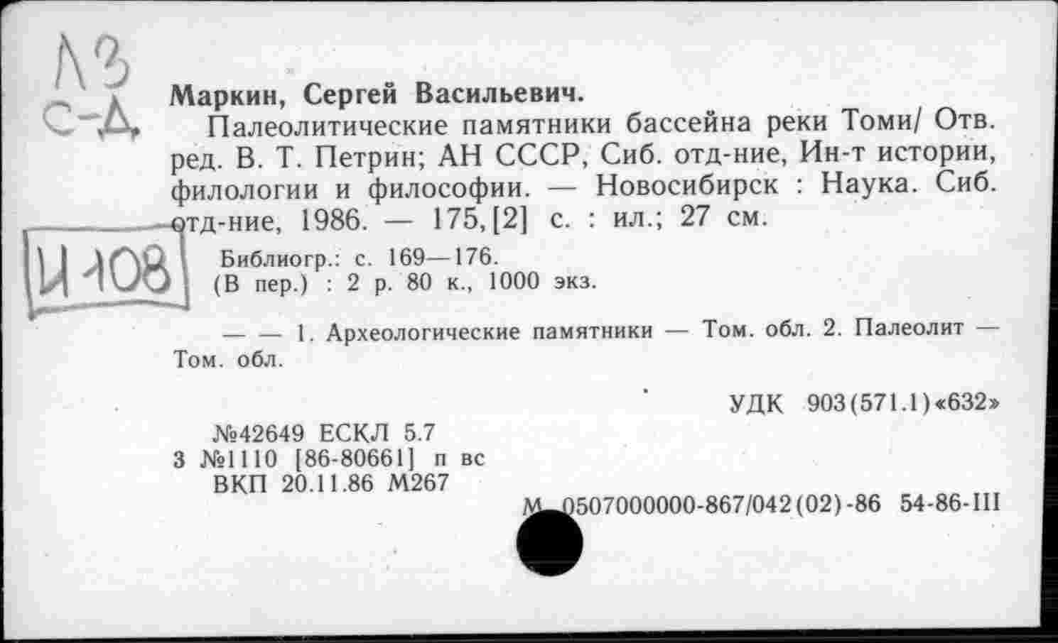 ﻿-------------------------------------------------------------------------------------------------------------------------------------------1
Маркин, Сергей Васильевич.
Палеолитические памятники бассейна реки Томи/ Отв. ред. В. Т. Петрин; АН СССР, Сиб. отд-ние, Ин-т истории, филологии и философии. — Новосибирск : Наука. Сиб. 4 тд-ние, 1986. — 175, [2] с. : ил.; 27 см.
Библиогр.: с. 169—176.
• (В пер.) : 2 р. 80 к., 1000 экз.
--------1. Археологические памятники — Том. обл. 2. Палеолит — Том. обл.
УДК 903 (571.1) «632»
№42649 ЕСКЛ 5.7
3 №1110 [86-80661] п вс ВКП 20.11.86 М267
^^507000000-867/042(02) -86 54-86-III